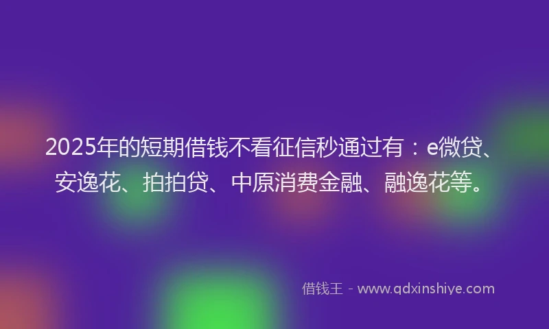 2025年的短期借钱不看征信秒通过有：e微贷、安逸花、拍拍贷、中原消费金融、融逸花等。