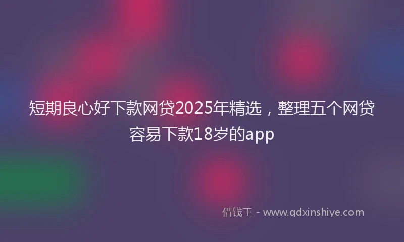 短期良心好下款网贷2025年精选，整理五个网贷容易下款18岁的app