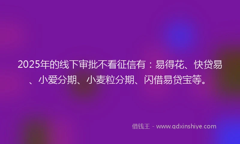 2025年的线下审批不看征信有：易得花、快贷易、小爱分期、小麦粒分期、闪借易贷宝等。