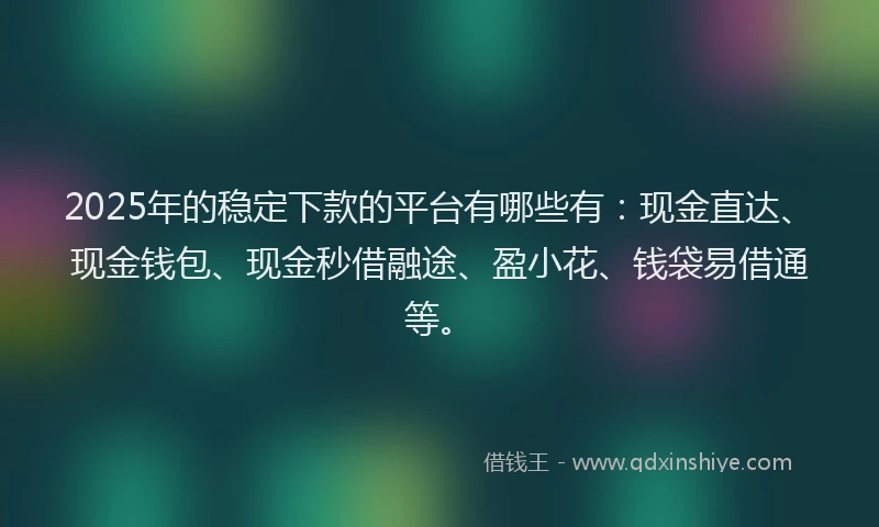2025年的稳定下款的平台有哪些有：现金直达、现金钱包、现金秒借融途、盈小花、钱袋易借通等。