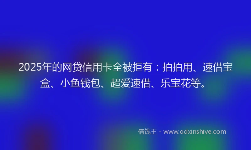 2025年的网贷信用卡全被拒有：拍拍用、速借宝盒、小鱼钱包、超爱速借、乐宝花等。