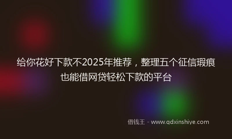 给你花好下款不2025年推荐，整理五个征信瑕疵也能借网贷轻松下款的平台