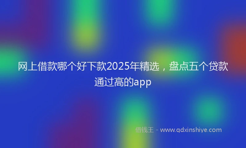 网上借款哪个好下款2025年精选，盘点五个贷款通过高的app