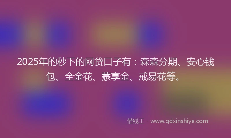 2025年的秒下的网贷口子有：森森分期、安心钱包、全金花、蒙享金、戒易花等。