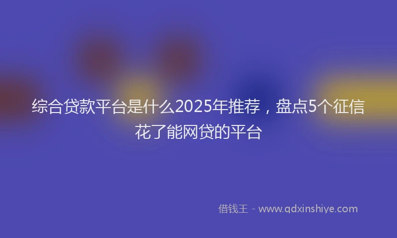 综合贷款平台是什么2025年推荐，盘点5个征信花了能网贷的平台