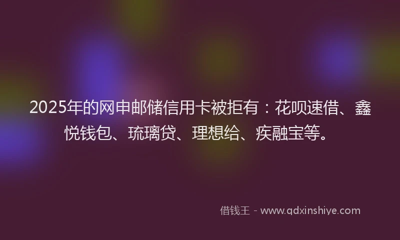 2025年的网申邮储信用卡被拒有:花呗速借、鑫悦钱包、琉璃贷、理想给、疾融宝等。