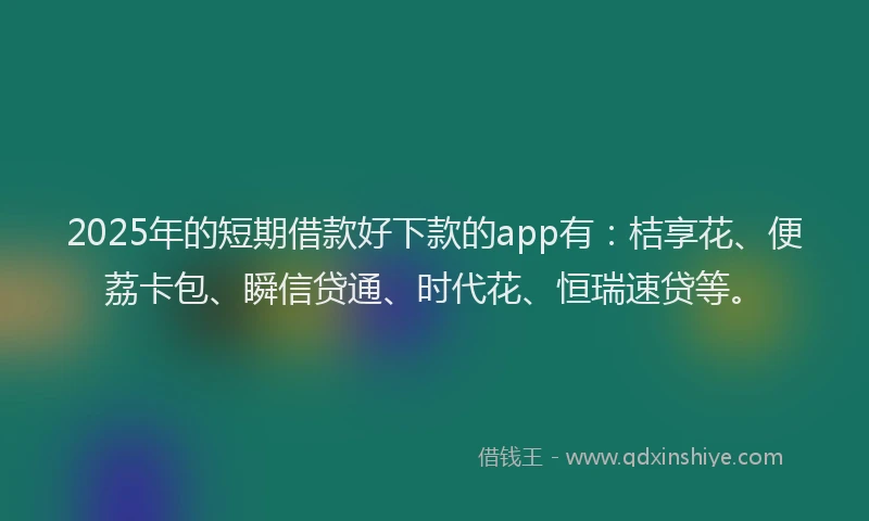2025年的短期借款好下款的app有：桔享花、便荔卡包、瞬信贷通、时代花、恒瑞速贷等。