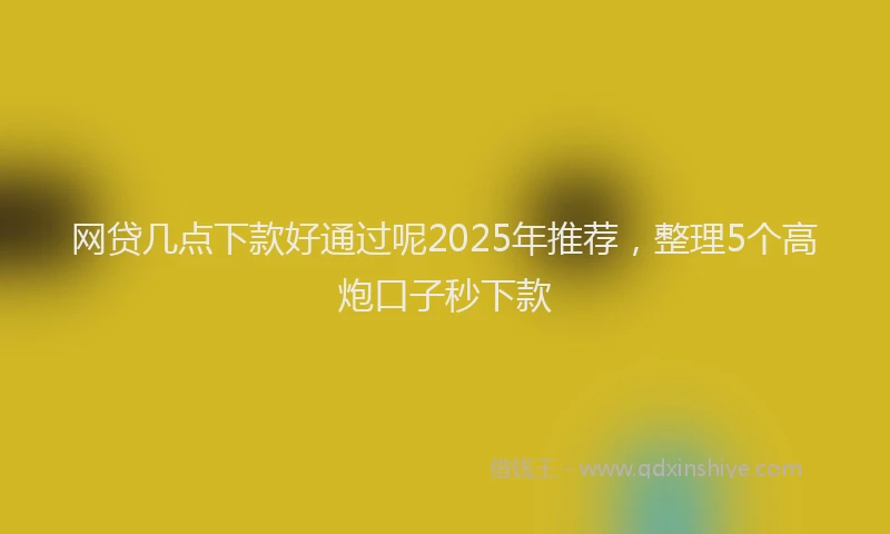 网贷几点下款好通过呢2025年推荐，整理5个高炮口子秒下款
