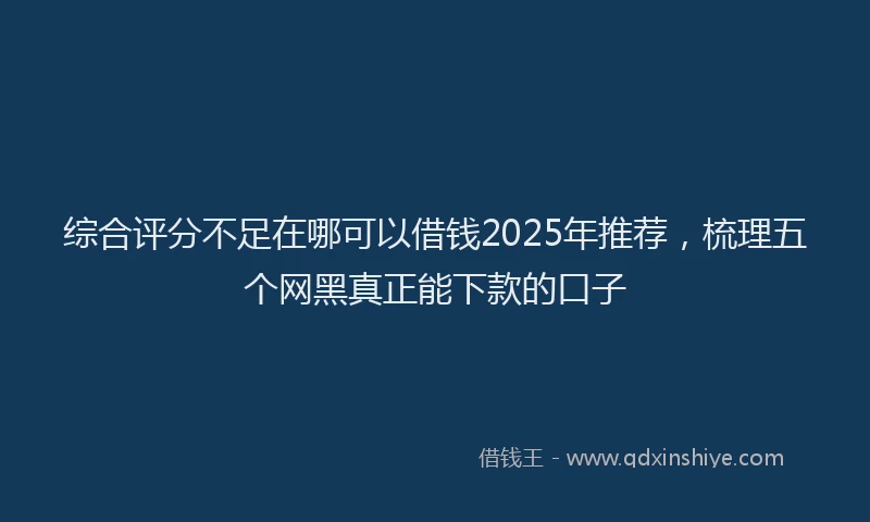 综合评分不足在哪可以借钱2025年推荐，梳理五个网黑真正能下款的口子
