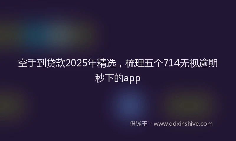 空手到贷款2025年精选，梳理五个714无视逾期秒下的app