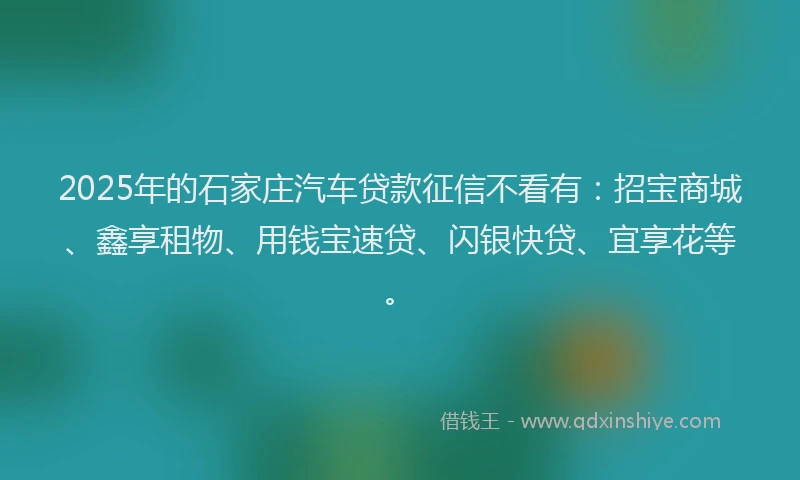 2025年的石家庄汽车贷款征信不看有：招宝商城、鑫享租物、用钱宝速贷、闪银快贷、宜享花等。