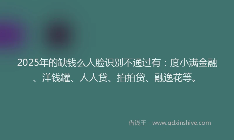 2025年的缺钱么人脸识别不通过有：度小满金融、洋钱罐、人人贷、拍拍贷、融逸花等。