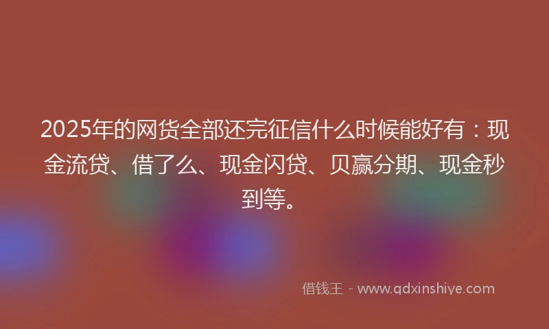 2025年的网货全部还完征信什么时候能好有：现金流贷、借了么、现金闪贷、贝赢分期、现金秒到等。