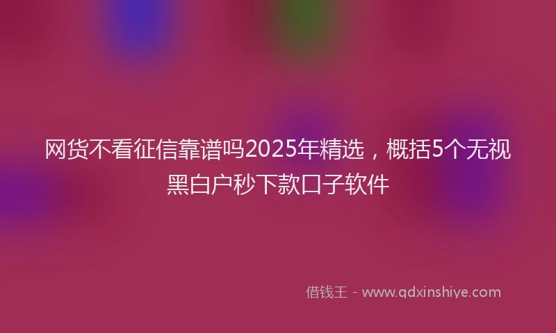 网货不看征信靠谱吗2025年精选，概括5个无视黑白户秒下款口子软件