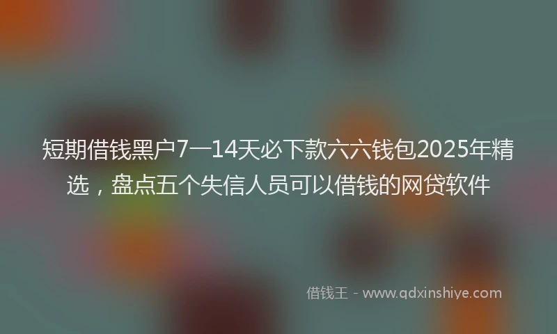 短期借钱黑户7一14天必下款六六钱包2025年精选，盘点五个失信人员可以借钱的网贷软件