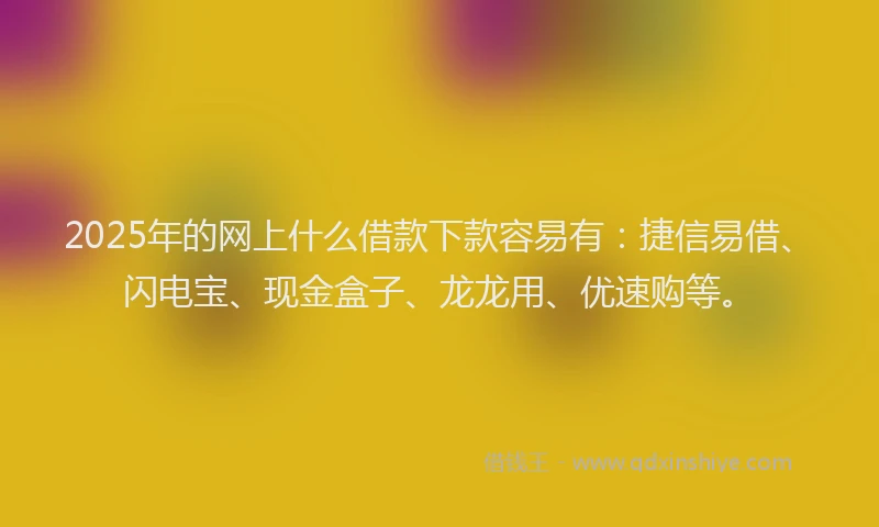 2025年的网上什么借款下款容易有：捷信易借、闪电宝、现金盒子、龙龙用、优速购等。
