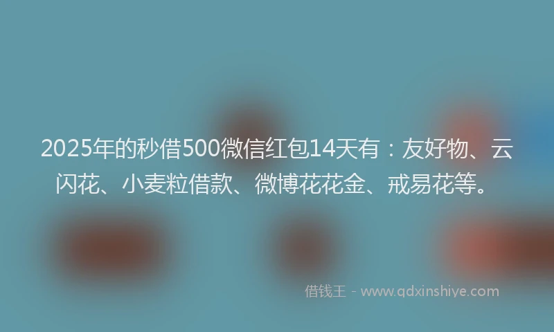 2025年的秒借500微信红包14天有：友好物、云闪花、小麦粒借款、微博花花金、戒易花等。