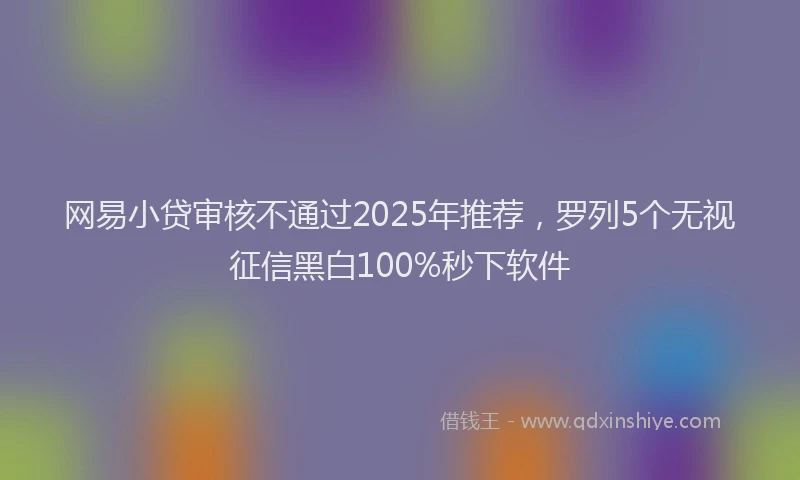网易小贷审核不通过2025年推荐，罗列5个无视征信黑白100%秒下软件