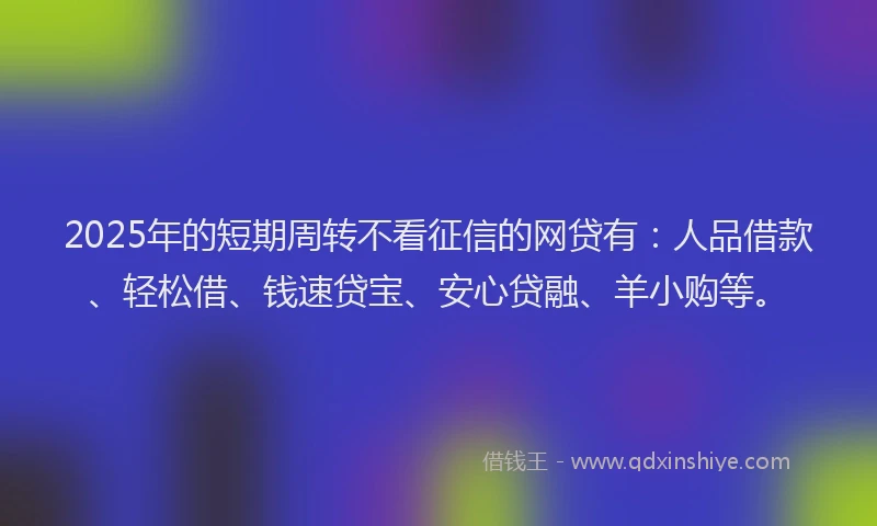 2025年的短期周转不看征信的网贷有：人品借款、轻松借、钱速贷宝、安心贷融、羊小购等。