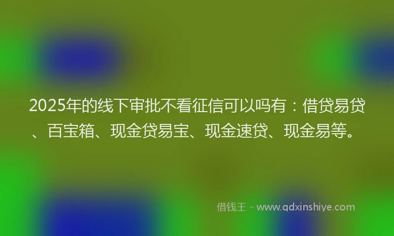 2025年的线下审批不看征信可以吗有：借贷易贷、百宝箱、现金贷易宝、现金速贷、现金易等。