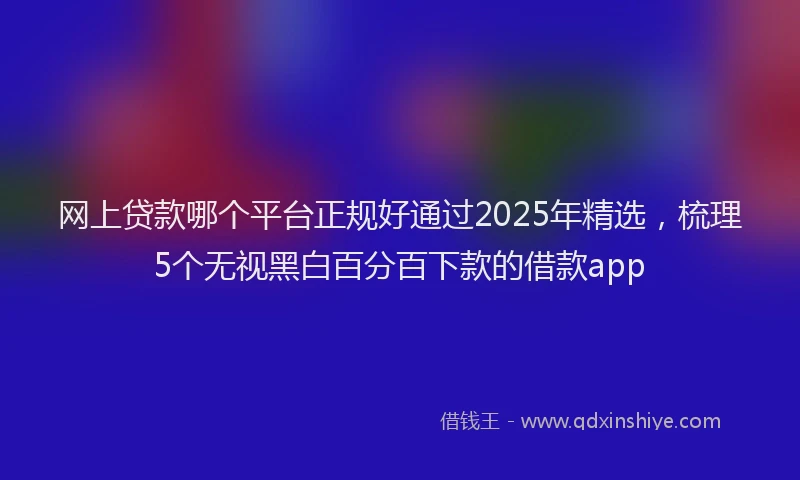 网上贷款哪个平台正规好通过2025年精选，梳理5个无视黑白百分百下款的借款app