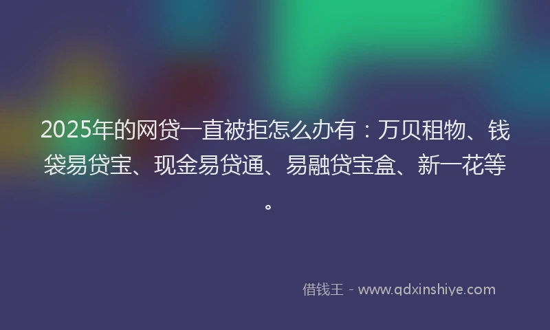 2025年的网贷一直被拒怎么办有：万贝租物、钱袋易贷宝、现金易贷通、易融贷宝盒、新一花等。