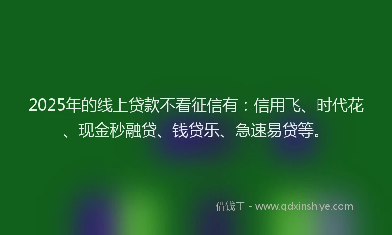 2025年的线上贷款不看征信有：信用飞、时代花、现金秒融贷、钱贷乐、急速易贷等。