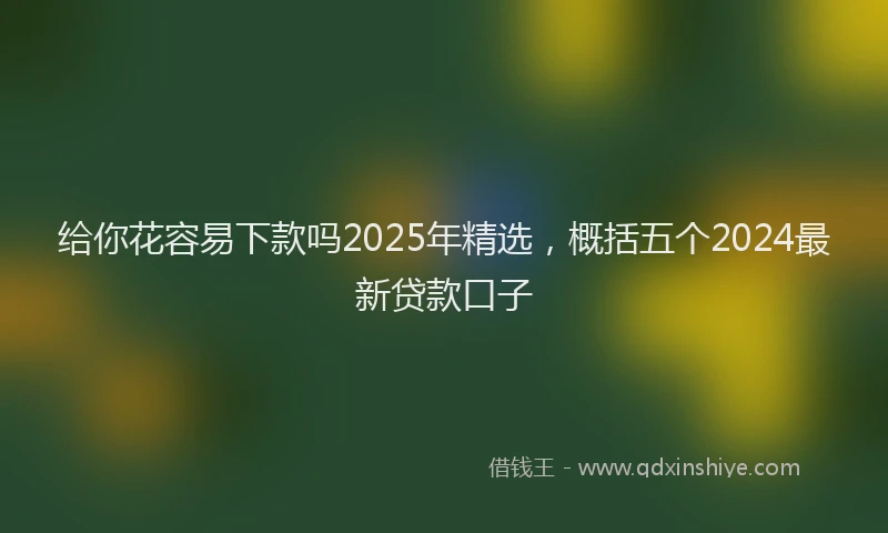 给你花容易下款吗2025年精选，概括五个2024最新贷款口子