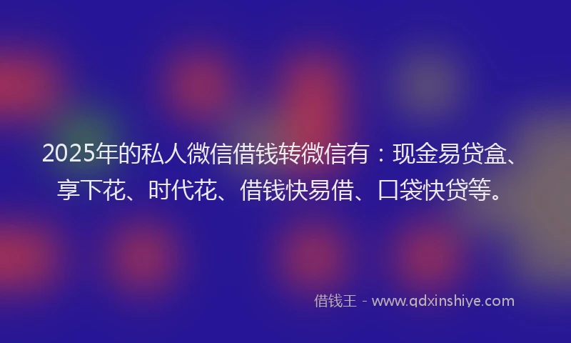 2025年的私人微信借钱转微信有：现金易贷盒、享下花、时代花、借钱快易借、口袋快贷等。