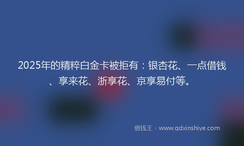 2025年的精粹白金卡被拒有：银杏花、一点借钱、享来花、浙享花、京享易付等。
