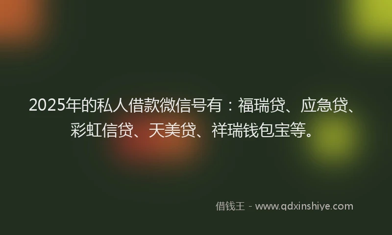 2025年的私人借款微信号有：福瑞贷、应急贷、彩虹信贷、天美贷、祥瑞钱包宝等。