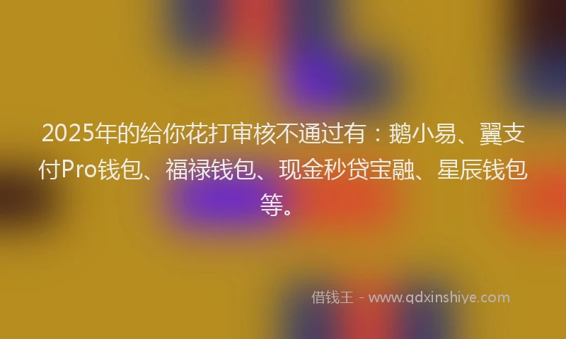 2025年的给你花打审核不通过有：鹅小易、翼支付Pro钱包、福禄钱包、现金秒贷宝融、星辰钱包等。