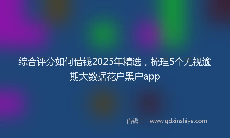 综合评分如何借钱2025年精选，梳理5个无视逾期大数据花户黑户app