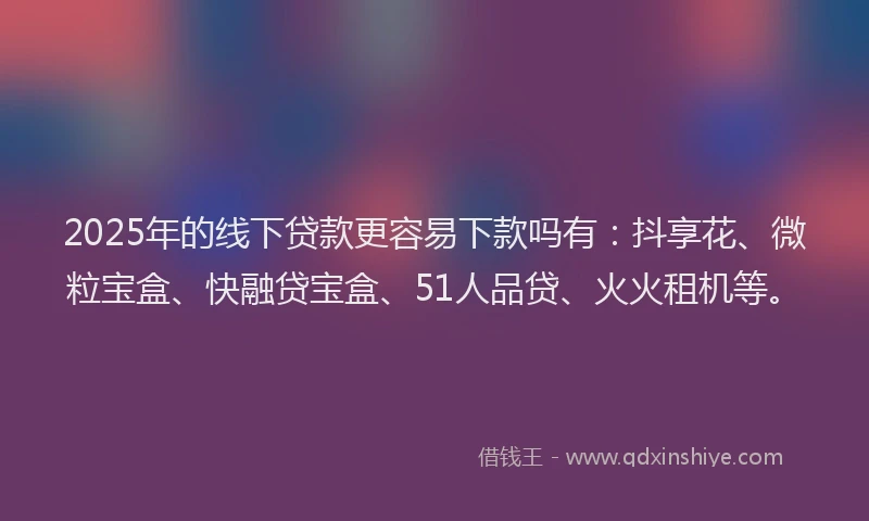 2025年的线下贷款更容易下款吗有：抖享花、微粒宝盒、快融贷宝盒、51人品贷、火火租机等。