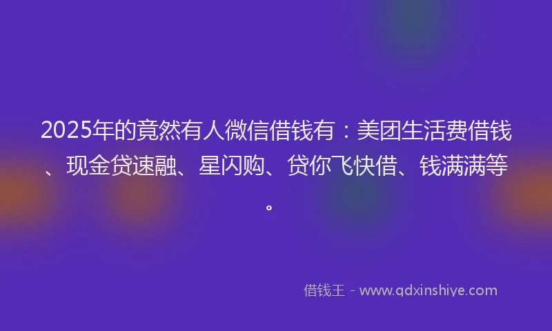 2025年的竟然有人微信借钱有：美团生活费借钱、现金贷速融、星闪购、贷你飞快借、钱满满等。
