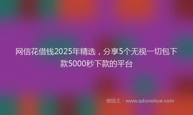 网信花借钱2025年精选，分享5个无视一切包下款5000秒下款的平台