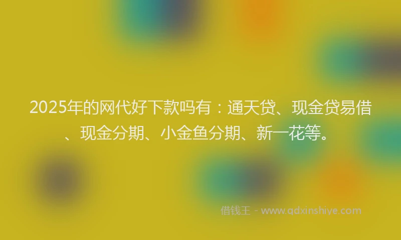 2025年的网代好下款吗有：通天贷、现金贷易借、现金分期、小金鱼分期、新一花等。
