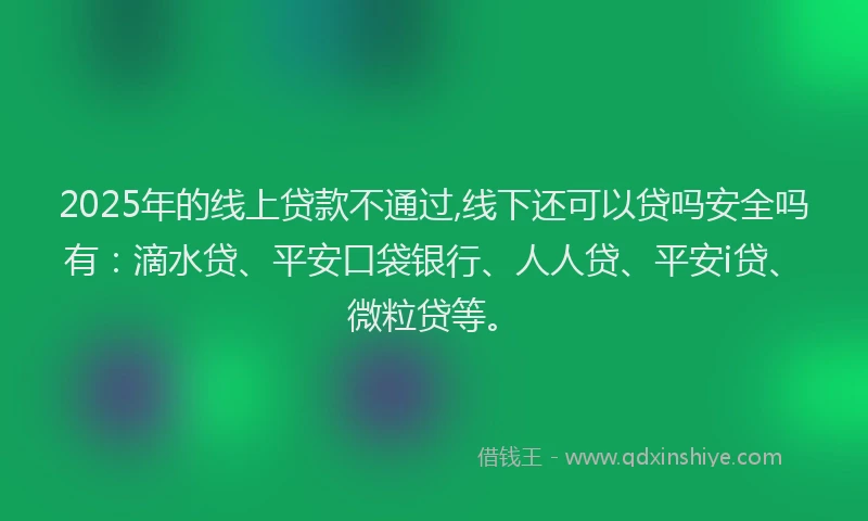 2025年的线上贷款不通过,线下还可以贷吗安全吗有：滴水贷、平安口袋银行、人人贷、平安i贷、微粒贷等。
