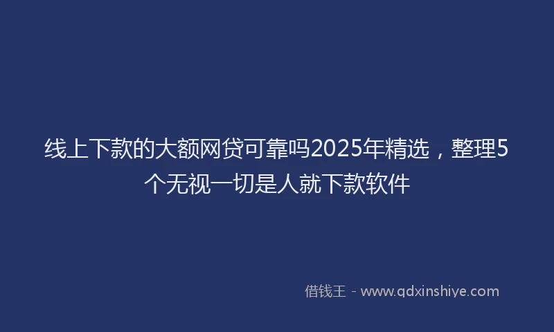 线上下款的大额网贷可靠吗2025年精选，整理5个无视一切是人就下款软件