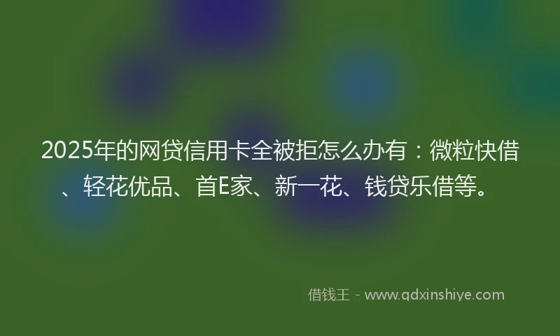 2025年的网贷信用卡全被拒怎么办有:微粒快借、轻花优品、首E家、新一花、钱贷乐借等。