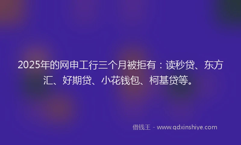2025年的网申工行三个月被拒有：读秒贷、东方汇、好期贷、小花钱包、柯基贷等。