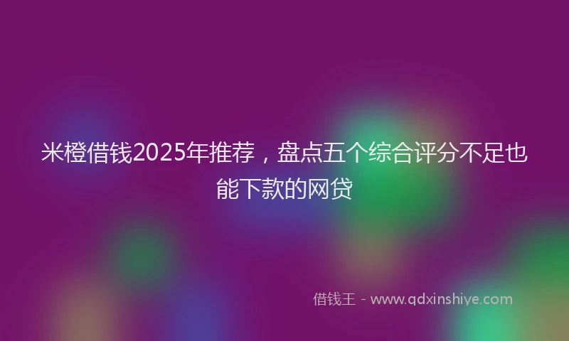 米橙借钱2025年推荐，盘点五个综合评分不足也能下款的网贷