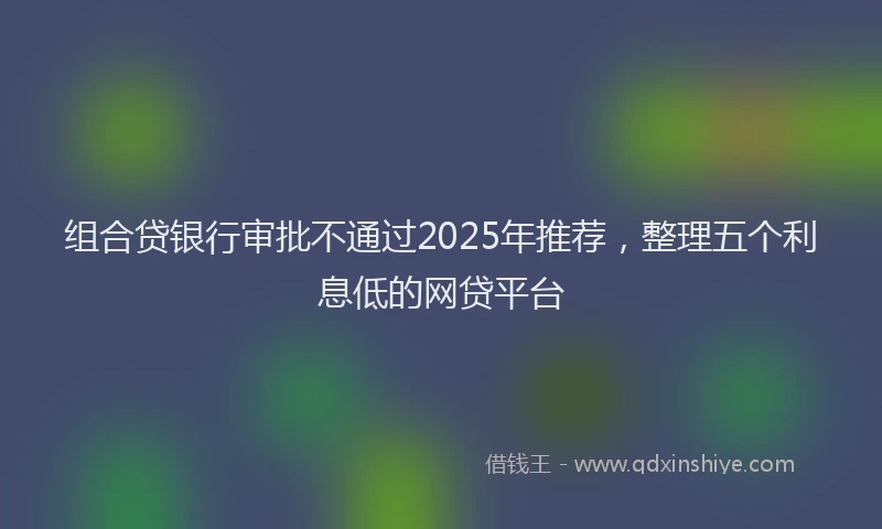 组合贷银行审批不通过2025年推荐，整理五个利息低的网贷平台