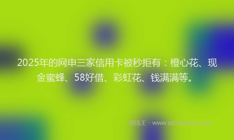 2025年的网申三家信用卡被秒拒有：橙心花、现金蜜蜂、58好借、彩虹花、钱满满等。