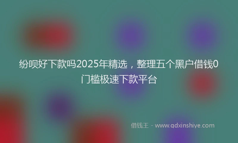 纷呗好下款吗2025年精选，整理五个黑户借钱0门槛极速下款平台