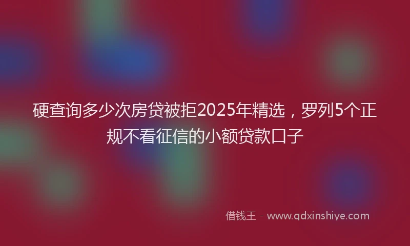 硬查询多少次房贷被拒2025年精选，罗列5个正规不看征信的小额贷款口子