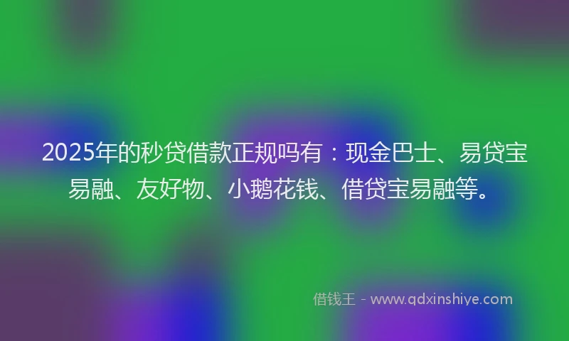 2025年的秒贷借款正规吗有：现金巴士、易贷宝易融、友好物、小鹅花钱、借贷宝易融等。