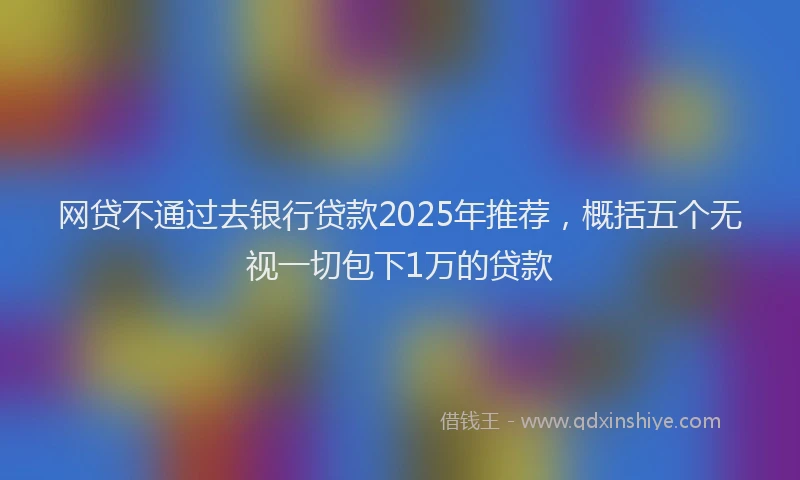 网贷不通过去银行贷款2025年推荐，概括五个无视一切包下1万的贷款