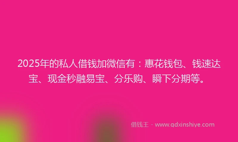 2025年的私人借钱加微信有：惠花钱包、钱速达宝、现金秒融易宝、分乐购、瞬下分期等。