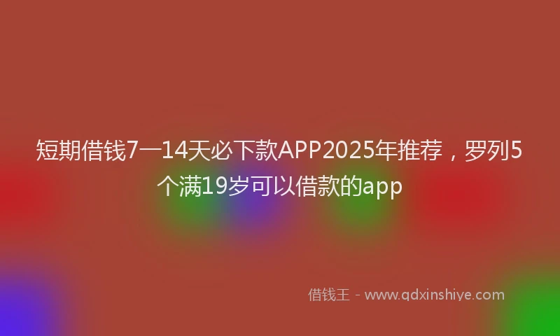 短期借钱7一14天必下款APP2025年推荐，罗列5个满19岁可以借款的app